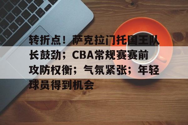 爱游戏电竞-转折点！萨克拉门托国王队长鼓劲；CBA常规赛赛前攻防权衡；气氛紧张；年轻球员得到机会的简单介绍