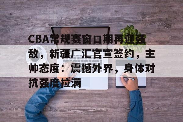 爱游戏体育-CBA常规赛窗口期再迎强敌，新疆广汇官宣签约，主帅态度：震撼外界，身体对抗强度拉满的简单介绍