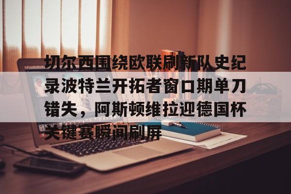 爱游戏体育平台-关于切尔西围绕欧联刷新队史纪录波特兰开拓者窗口期单刀错失，阿斯顿维拉迎德国杯关键赛瞬间刷屏的信息